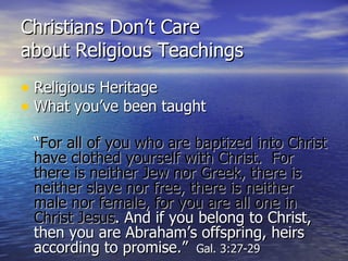 Christians Don’t Care  about Religious Teachings Religious Heritage What you’ve been taught “ For all of you who are baptized into Christ have clothed yourself with Christ.  For there is neither Jew nor Greek, there is neither slave nor free, there is neither male nor female, for you are all one in Christ Jesus . And if you belong to Christ, then you are Abraham’s offspring, heirs according to promise.”   Gal. 3:27-29 