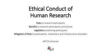 Ethical Conduct of
Human Research
Risks to research participants
Benefits to research participants and society
Legislation protecting participants
Mitigation of Risks to participants, researchers and infrastructure providers
. . .
Jeff Christiansen
 