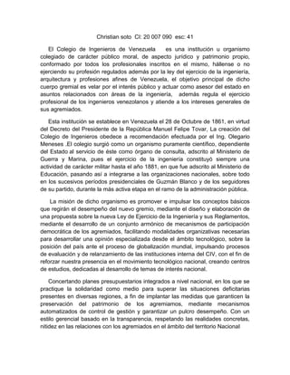 Christian soto CI: 20 007 090 esc: 41
El Colegio de Ingenieros de Venezuela es una institución u organismo
colegiado de carácter público moral, de aspecto jurídico y patrimonio propio,
conformado por todos los profesionales inscritos en el mismo, hállense o no
ejerciendo su profesión regulados además por la ley del ejercicio de la ingeniería,
arquitectura y profesiones afines de Venezuela, el objetivo principal de dicho
cuerpo gremial es velar por el interés público y actuar como asesor del estado en
asuntos relacionados con áreas de la ingeniería, además regula el ejercicio
profesional de los ingenieros venezolanos y atiende a los intereses generales de
sus agremiados.
Esta institución se establece en Venezuela el 28 de Octubre de 1861, en virtud
del Decreto del Presidente de la República Manuel Felipe Tovar, La creación del
Colegio de Ingenieros obedece a recomendación efectuada por el Ing. Olegario
Meneses .El colegio surgió como un organismo puramente científico, dependiente
del Estado al servicio de éste como órgano de consulta, adscrito al Ministerio de
Guerra y Marina, pues el ejercicio de la ingeniería constituyó siempre una
actividad de carácter militar hasta el año 1881, en que fue adscrito al Ministerio de
Educación, pasando así a integrarse a las organizaciones nacionales, sobre todo
en los sucesivos períodos presidenciales de Guzmán Blanco y de los seguidores
de su partido, durante la más activa etapa en el ramo de la administración pública.
La misión de dicho organismo es promover e impulsar los conceptos básicos
que regirán el desempeño del nuevo gremio, mediante el diseño y elaboración de
una propuesta sobre la nueva Ley de Ejercicio de la Ingeniería y sus Reglamentos,
mediante el desarrollo de un conjunto armónico de mecanismos de participación
democrática de los agremiados, facilitando modalidades organizativas necesarias
para desarrollar una opinión especializada desde el ámbito tecnológico, sobre la
posición del país ante el proceso de globalización mundial, impulsando procesos
de evaluación y de relanzamiento de las instituciones interna del CIV, con el fin de
reforzar nuestra presencia en el movimiento tecnológico nacional, creando centros
de estudios, dedicadas al desarrollo de temas de interés nacional.
Concertando planes presupuestarios integrados a nivel nacional, en los que se
practique la solidaridad como medio para superar las situaciones deficitarias
presentes en diversas regiones, a fin de implantar las medidas que garanticen la
preservación del patrimonio de los agremiamos, mediante mecanismos
automatizados de control de gestión y garantizar un pulcro desempeño. Con un
estilo gerencial basado en la transparencia, respetando las realidades concretas,
nitidez en las relaciones con los agremiados en el ámbito del territorio Nacional
 