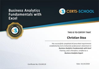 Business Analytics
Fundamentals with
Excel
THIS IS TO CERTIFY THAT
Has successfully completed all prescribed requirements
established by Certs-School for professional attainment in
Business Analytics Fundamentals with Excel
Training, and is therefore, certiﬁed as a
Business Analytics Expert
Certiﬁcate No: CS124l119 Date: 16|10|2018
Christian Stoa
 