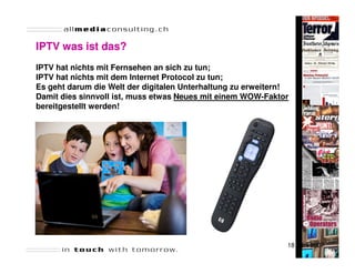 IPTV was ist das?
IPTV hat nichts mit Fernsehen an sich zu tun;
IPTV hat nichts mit dem Internet Protocol zu tun;
Es geht darum die Welt der digitalen Unterhaltung zu erweitern!
Damit dies sinnvoll ist, muss etwas Neues mit einem WOW-Faktor
bereitgestellt werden!




                                                              18 April 2007
 