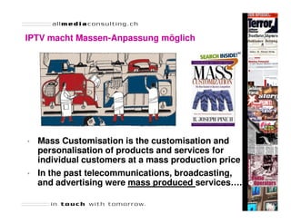 IPTV macht Massen-Anpassung möglich
           Massen-




•   Mass Customisation is the customisation and
    personalisation of products and services for
    individual customers at a mass production price
•   In the past telecommunications, broadcasting,
    and advertising were mass produced services….
 