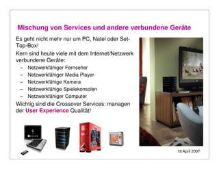 Mischung von Services und andere verbundene Geräte
Es geht nicht mehr nur um PC, Natel oder Set-
Top-Box!
Kern sind heute viele mit dem Internet/Netzwerk
verbundene Geräte:
 –   Netzwerkfähiger Fernseher
 –   Netzwerkfähiger Media Player
 –   Netzwerkfähige Kamera
 –   Netzwerkfähige Spielekonsolen
 –   Netzwerkfähiger Computer
Wichtig sind die Crossover Services: managen
der User Experience Qualität!




                                                  18 April 2007
 