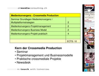 Medienkonvergenz - Crossmedia Production
Seminar Grundlagen Medienkonvergenz /
Multiplattformstrategien                   2
Medienkonvergenz-Projektmanagement         2
Medienkonvergenz-Business Model            2
Medienkonvergenz-Projekt praktisch         4


                                           ECTS: 10


   Kern der Crossmedia Production
   • Seminar
   • Projektmanagement und Businessmodelle
   • Praktische crossmediale Projekte
   • Newsdesk
                                                      Seite 40
 