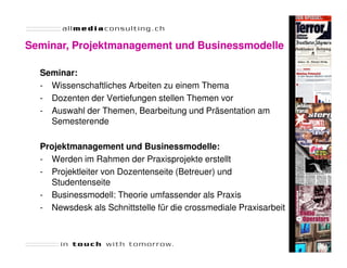 Seminar, Projektmanagement und Businessmodelle

  Seminar:
  - Wissenschaftliches Arbeiten zu einem Thema
  - Dozenten der Vertiefungen stellen Themen vor
  - Auswahl der Themen, Bearbeitung und Präsentation am
    Semesterende

  Projektmanagement und Businessmodelle:
  - Werden im Rahmen der Praxisprojekte erstellt
  - Projektleiter von Dozentenseite (Betreuer) und
    Studentenseite
  - Businessmodell: Theorie umfassender als Praxis
  - Newsdesk als Schnittstelle für die crossmediale Praxisarbeit


                                                                   Seite 41
 