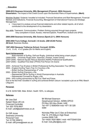 Education
2008-2010 Swansea University, MSc Management (Finance). (With Honours)
Dissertation: The Impact of the Credit Crunch upon the Business Plans of Supermarkets. (Merit)
Modules Studied: Subjects I excelled at included; Financial Derivatives and Risk Management, Financial
Markets and Institutions, Financial Accounting, Management of International Finance and Strategic
Management.
• I have learnt to analyse annual financial statements and other related reports, all of which
contributed to the development of my dissertation.
Key skills: Teamwork, Communication, Problem Solving acquired through team projects.
Very competent in Excel, Access, Internet Explorer, PowerPoint, Outlook and SPSS.
2005-2008 Swansea University, BSc Science (Sport) (2:1). (With Honours)
2002-2004 Truro College, Cornwall. 3 A levels. (280 UCAS Points)
AS level: Business Studies.
1997-2002 Newquay Tretherras School, Cornwall. GCSEs.
2 x A, 5 x B, 4 x C grades (B’s for Maths and English)
Sport Achievements
Multi-interests of Surfing, Golf and Rugby. (Individual whilst being a team player)
(2005-2008) University Rugby team, Swansea, (Flanker, Inside Centre)
(2007-2009) - National Aquatic Rescue Standard (NaRS) Professional Qualification
(2007-2009) – Qualified First Aider (FPOS) First Person On Scene
2005 – Achieved Top 20 place in British Professional Surfing Association Tour (BPSA)
2004 – England Surfing Team (Top 4 in Country) u18s
– British Surfing Championships 4th u18s
2002 – British Surfing Champion u16s
– Represented GB for Surfing in World Championships in Australia
– Represented Cornwall for Rugby u16s
2000 – Won surfing sponsorship by Rip Curl, Reef and Pukas.
Due to the fact that I excelled in surfing and achieved British colours I accepted a job as an RNLI Beach
Lifeguard.
Personal:
D of B: 02/05/1986. Male. British. Health 100%, no allergies.
Referees

Mr Uwe Doll
Splash News UK Ltd.
Financial Controller
Tel: 020 7078 8957
E-mail: udoll@splashnews.co.uk

Mr Michael Swanson
Geophysical Advisor, ADMA-OPCO
PO Box 303 Abu Dhabi, UAE
Tel +971 2 6060454 mob +971 50 328
5364

Dr Cliff Jones
Swansea University
Personal Tutor
Tel: 01792 295614
E-mail: cliff.jones@swan.ac.uk

Nicholas Pillar (ex-C.Geo at Enterprise)
Flat 14, 275 Kilburn High Road
London NW6 7JR
Tel +4420 7624 9664 / mob +447720401254
E-mail: nick.pillar@sky.com

 