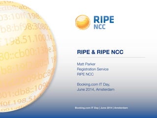 RIPE & RIPE NCC 
Matt Parker 
Registration Service 
RIPE NCC 
! 
Booking.com IT Day, 
June 2014, Amsterdam 
Booking.com IT Day | June 2014 | Amsterdam 
 