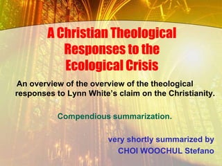 A Christian Theological
           Responses to the
           Ecological Crisis
An overview of the overview of the theological
responses to Lynn White‟s claim on the Christianity.

          Compendious summarization.

                        very shortly summarized by
                          CHOI WOOCHUL Stefano
 