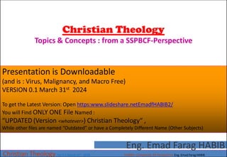 Christian Theology
Topics & Concepts : from a SSPBCF-Perspective
Christian Theology Ver 0.1 March 31st 2024 HABIB’s Complexity 3D Perspective Eng. Emad Farag HABIB
Eng. Emad Farag HABIB
Presentation is Downloadable
(and is : Virus, Malignancy, and Macro Free)
VERSION 0.1 March 31st 2024
To get the Latest Version: Open https:www.slideshare.netEmadfHABIB2/
You will Find ONLY ONE File Named :
“UPDATED (Version <whatever>) Christian Theology“ ,
While other files are named “Outdated” or have a Completely Different Name (Other Subjects)
 