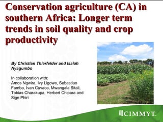 Conservation agriculture (CA) in southern Africa: Longer term trends in soil quality and crop productivity By Christian Thierfelder and Isaiah Nyagumbo In collaboration with: Amos Ngwira, Ivy Ligowe, Sebastiao Famba, Ivan Cuvaca, Mwangala Sitali, Tobias Charakupa, Herbert Chipara and Sign Phiri  