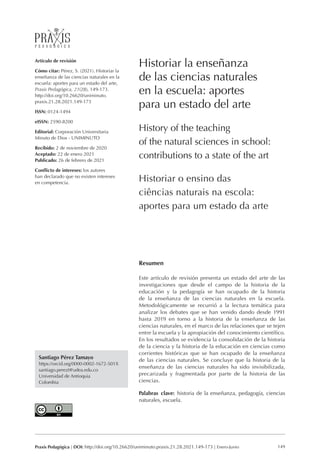 149
Praxis Pedagógica | DOI: http://doi.org/10.26620/uniminuto.praxis.21.28.2021.149-173 | Enero-Junio
Santiago Pérez Tamayo
https://orcid.org/0000-0002-1672-501X
santiago.perezt@udea.edu.co
Universidad de Antioquia
Colombia
Artículo de revisión
Cómo citar: Pérez, S. (2021). Historiar la
enseñanza de las ciencias naturales en la
escuela: aportes para un estado del arte,
Praxis Pedagógica, 21(28), 149-173.
http://doi.org/10.26620/uniminuto.
praxis.21.28.2021.149-173
ISSN: 0124-1494
eISSN: 2590-8200
Editorial: Corporación Universitaria
Minuto de Dios - UNIMINUTO
Recibido: 2 de noviembre de 2020
Aceptado: 22 de enero 2021
Publicado: 26 de febrero de 2021
Conflicto de intereses: los autores
han declarado que no existen intereses
en competencia.
Historiar la enseñanza
de las ciencias naturales
en la escuela: aportes
para un estado del arte
History of the teaching
of the natural sciences in school:
contributions to a state of the art
Historiar o ensino das
ciências naturais na escola:
aportes para um estado da arte
Resumen
Este artículo de revisión presenta un estado del arte de las
investigaciones que desde el campo de la historia de la
educación y la pedagogía se han ocupado de la historia
de la enseñanza de las ciencias naturales en la escuela.
Metodológicamente se recurrió a la lectura temática para
analizar los debates que se han venido dando desde 1991
hasta 2019 en torno a la historia de la enseñanza de las
ciencias naturales, en el marco de las relaciones que se tejen
entre la escuela y la apropiación del conocimiento científico.
En los resultados se evidencia la consolidación de la historia
de la ciencia y la historia de la educación en ciencias como
corrientes históricas que se han ocupado de la enseñanza
de las ciencias naturales. Se concluye que la historia de la
enseñanza de las ciencias naturales ha sido invisibilizada,
precarizada y fragmentada por parte de la historia de las
ciencias.
Palabras clave: historia de la enseñanza, pedagogía, ciencias
naturales, escuela.
 