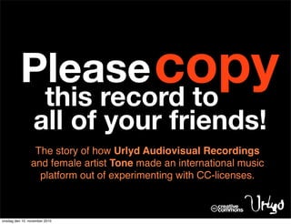 Please copy
                  this record to
                 all of your friends!
                 The story of how Urlyd Audiovisual Recordings
                and female artist Tone made an international music
                  platform out of experimenting with CC-licenses.



onsdag den 10. november 2010
 