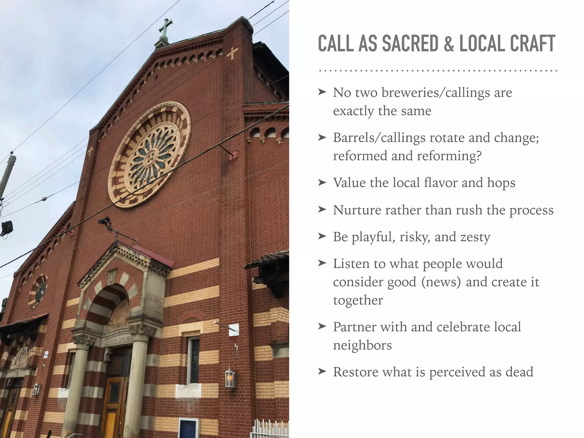 CALL AS SACRED & LOCAL CRAFT
➤ No two breweries/callings are
exactly the same
➤ Barrels/callings rotate and change;
reformed and reforming?
➤ Value the local ﬂavor and hops
➤ Nurture rather than rush the process
➤ Be playful, risky, and zesty
➤ Listen to what people would
consider good (news) and create it
together
➤ Partner with and celebrate local
neighbors
➤ Restore what is perceived as dead
 