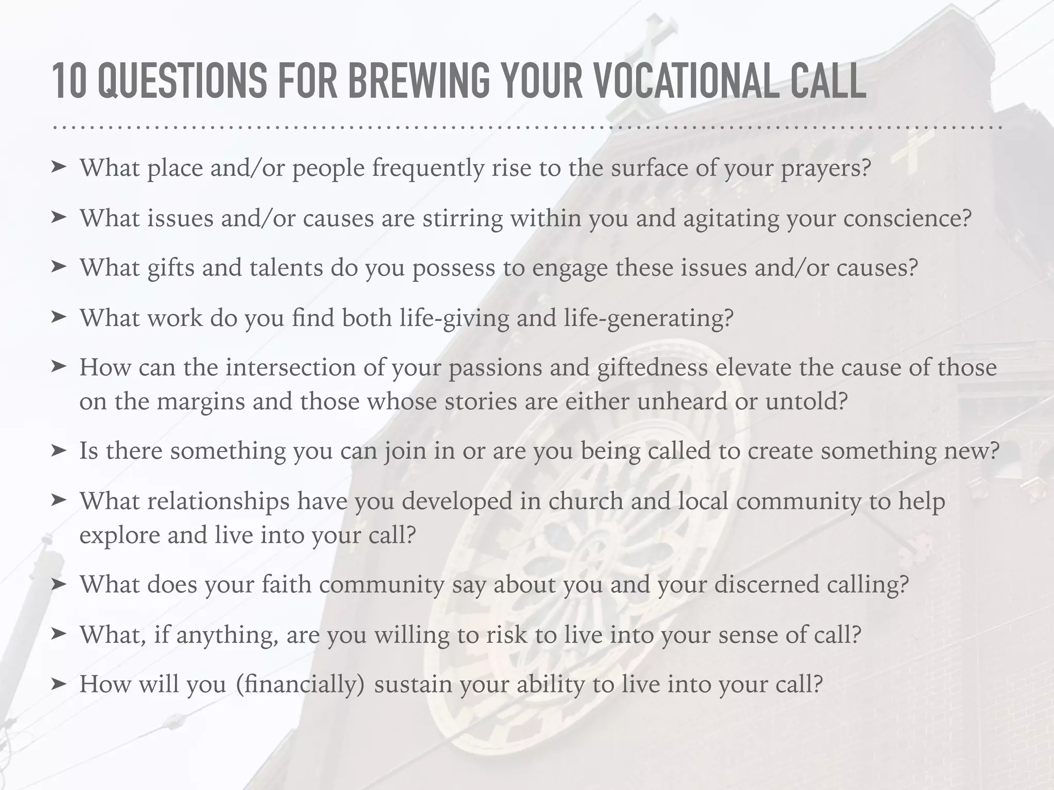 10 QUESTIONS FOR BREWING YOUR VOCATIONAL CALL
➤ What place and/or people frequently rise to the surface of your prayers?
➤ What issues and/or causes are stirring within you and agitating your conscience?
➤ What gifts and talents do you possess to engage these issues and/or causes?
➤ What work do you ﬁnd both life-giving and life-generating?
➤ How can the intersection of your passions and giftedness elevate the cause of those
on the margins and those whose stories are either unheard or untold?
➤ Is there something you can join in or are you being called to create something new?
➤ What relationships have you developed in church and local community to help
explore and live into your call?
➤ What does your faith community say about you and your discerned calling?
➤ What, if anything, are you willing to risk to live into your sense of call?
➤ How will you (ﬁnancially) sustain your ability to live into your call?
 