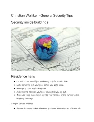 Christian Walliker - General Security Tips
Security inside buildings
Residence halls
● Lock all doors, even if you are leaving only for a short time.
● Make certain to lock your door before you go to sleep.
● Never prop open any locking door.
● Avoid leaving notes on your door saying that you are out.
● If you use voice mail, do not provide your name or phone number in the
outgoing message.
Campus offices and labs
● Be sure doors are locked whenever you leave an unattended office or lab.
 