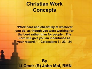 Christian Work
Concepts
“Work hard and cheerfully at whatever
you do, as though you were working for
the Lord rather than for people…The
Lord will give you an inheritance as
your reward.” – Colossians 3 : 23 - 24
By
Lt Cmdr (R) John Moi, RMN
 