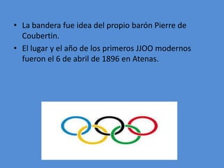 • La bandera fue idea del propio barón Pierre de
Coubertin.
• El lugar y el año de los primeros JJOO modernos
fueron el 6 de abril de 1896 en Atenas.