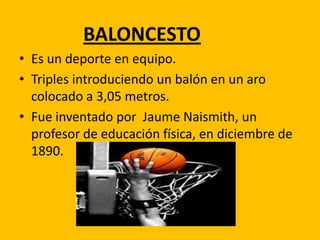 BALONCESTO
• Es un deporte en equipo.
• Triples introduciendo un balón en un aro
colocado a 3,05 metros.
• Fue inventado por Jaume Naismith, un
profesor de educación física, en diciembre de
1890.

 