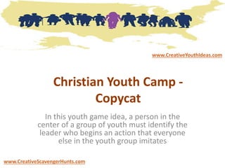 Christian Youth Camp -
Copycat
In this youth game idea, a person in the
center of a group of youth must identify the
leader who begins an action that everyone
else in the youth group imitates
www.CreativeYouthIdeas.com
www.CreativeScavengerHunts.com
 