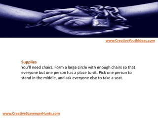 Supplies
You’ll need chairs. Form a large circle with enough chairs so that
everyone but one person has a place to sit. Pick one person to
stand in the middle, and ask everyone else to take a seat.
www.CreativeYouthIdeas.com
www.CreativeScavengerHunts.com
 