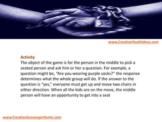 Activity
The object of the game is for the person in the middle to pick a
seated person and ask him or her a question. For example, a
question might be, “Are you wearing purple socks?” the response
determines what the whole group will do. If the answer to the
question is “yes,” everyone must get up and move two chairs in
either direction. When all the kids are on the move, the middle
person will have an opportunity to get into a seat
www.CreativeYouthIdeas.com
www.CreativeScavengerHunts.com
 