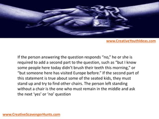 If the person answering the question responds “no,” he or she is
required to add a second part to the question, such as “but I know
some people here today didn’t brush their teeth this morning,” or
“but someone here has visited Europe before.” If the second part of
this statement is true about some of the seated kids, they must
stand up and try to find other chairs. The person left standing
without a chair is the one who must remain in the middle and ask
the next ‘yes’ or ‘no’ question
www.CreativeYouthIdeas.com
www.CreativeScavengerHunts.com
 