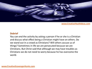 Debrief
You can end the activity by asking a person if he or she is a Christian
and discuss what effect being a Christian might have on others. Do
we stand out in a crowd as Christians? Will others accuse us of
things? Sometimes in life we are persecuted because we are
Christians. But Christ said that although we may have troubles as
Christians we do not need to worry because he has overcome the
world.
www.CreativeYouthIdeas.com
www.CreativeScavengerHunts.com
 