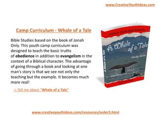 Bible Studies based on the book of Jonah
Only. This youth camp curriculum was
designed to teach the basic truths
of obedience in addition to evangelism in the
context of a Biblical character. The advantage
of going through a book and looking at one
man's story is that we see not only the
teaching but the example. It becomes much
more real!
Camp Curriculum - Whale of a Tale
-> Tell me about “Whale of a Tale”
www.creativeyouthideas.com/resources/order5.html
www.CreativeYouthIdeas.com
 