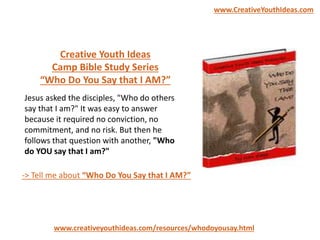 Creative Youth Ideas
Camp Bible Study Series
“Who Do You Say that I AM?”
www.creativeyouthideas.com/resources/whodoyousay.html
-> Tell me about “Who Do You Say that I AM?”
Jesus asked the disciples, "Who do others
say that I am?" It was easy to answer
because it required no conviction, no
commitment, and no risk. But then he
follows that question with another, "Who
do YOU say that I am?"
www.CreativeYouthIdeas.com
 