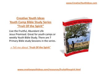 Live the Fruitful, Abundant Life
Jesus Promised. Great for youth camps or
weekly Youth Bible Study. There are 7
Primary Bible study Sessions in the series.
www.creativeyouthideas.com/resources/fruitofthespirit.html
-> Tell me about “Fruit Of the Spirit”
Creative Youth Ideas
Youth Camp Bible Study Series
“Fruit Of the Spirit”
www.CreativeYouthIdeas.com
 