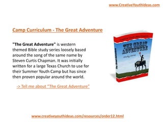"The Great Adventure" is western
themed Bible study series loosely based
around the song of the same name by
Steven Curtis Chapman. It was initially
written for a large Texas Church to use for
their Summer Youth Camp but has since
then proven popular around the world.
Camp Curriculum - The Great Adventure
www.creativeyouthideas.com/resources/order12.html
-> Tell me about “The Great Adventure”
www.CreativeYouthIdeas.com
 