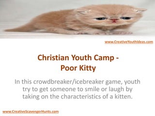 Christian Youth Camp -
Poor Kitty
In this crowdbreaker/icebreaker game, youth
try to get someone to smile or laugh by
taking on the characteristics of a kitten.
www.CreativeYouthIdeas.com
www.CreativeScavengerHunts.com
 