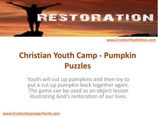 Christian Youth Camp - Pumpkin
Puzzles
Youth will cut up pumpkins and then try to
put a cut up pumpkin back together again.
The game can be used as an object lesson
illustrating God's restoration of our lives.
www.CreativeYouthIdeas.com
www.CreativeScavengerHunts.com
 