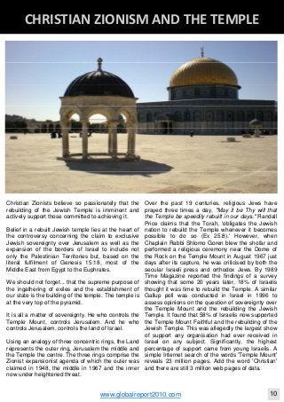 Christian Zionists believe so passionately that the
rebuilding of the Jewish Temple is imminent and
actively support those committed to achieving it.
Belief in a rebuilt Jewish temple lies at the heart of
the controversy concerning the claim to exclusive
Jewish sovereignty over Jerusalem as well as the
expansion of the borders of Israel to include not
only the Palestinian Territories but, based on the
literal fulfilment of Genesis 15:18, most of the
Middle East from Egypt to the Euphrates.
We should not forget... that the supreme purpose of
the ingathering of exiles and the establishment of
our state is the building of the temple. The temple is
at the very top of the pyramid.
It is all a matter of sovereignty. He who controls the
Temple Mount, controls Jerusalem. And he who
controls Jerusalem, controls the land of Israel.
Using an analogy of three concentric rings, the Land
represents the outer ring, Jerusalem the middle and
the Temple the centre. The three rings comprise the
Zionist expansionist agenda of which the outer was
claimed in 1948, the middle in 1967 and the inner
now under heightened threat.
Over the past 19 centuries, religious Jews have
prayed three times a day, "May it be Thy will that
the Temple be speedily rebuilt in our days." Randall
Price claims that the Torah, 'obligates the Jewish
nation to rebuild the Temple whenever it becomes
possible to do so (Ex 25:8).' However, when
Chaplain Rabbi Shlomo Goren blew the shofar and
performed a religious ceremony near the Dome of
the Rock on the Temple Mount in August 1967 just
days after its capture, he was criticised by both the
secular Israeli press and orthodox Jews. By 1989
Time Magazine reported the findings of a survey
showing that some 20 years later, 18% of Israelis
thought it was time to rebuild the Temple. A similar
Gallup poll was conducted in Israel in 1996 to
assess opinions on the question of sovereignty over
the Temple Mount and the rebuilding the Jewish
Temple. It found that 58% of Israelis now supported
the Temple Mount Faithful and the rebuilding of the
Jewish Temple. This was allegedly the largest show
of support any organisation had ever received in
Israel on any subject. Significantly, the highest
percentage of support came from young Israelis. A
simple Internet search of the words 'Temple Mount'
reveals 23 million pages. Add the word 'Christian'
and there are still 3 million web pages of data.
Blackberry Under the Spotlight 
D
INTELLIGENT CORPORATE DESIGN ‐ PART 1
www.globalreport2010.com 10
D
CHRISTIAN ZIONISM AND THE TEMPLE 
 