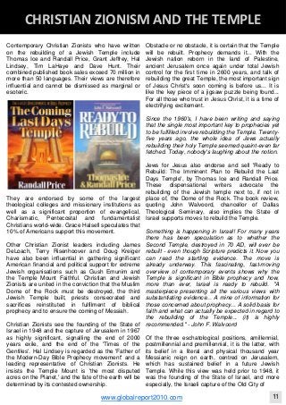 Contemporary Christian Zionists who have written
on the rebuilding of a Jewish Temple include
Thomas Ice and Randall Price, Grant Jeffrey, Hal
Lindsey, Tim LaHaye and Dave Hunt. Their
combined published book sales exceed 70 million in
more than 50 languages. Their views are therefore
influential and cannot be dismissed as marginal or
esoteric.
They are endorsed by some of the largest
theological colleges and missionary institutions as
well as a significant proportion of evangelical,
Charismatic, Pentecostal and fundamentalist
Christians world-wide. Grace Halsell speculates that
10% of Americans support this movement.
Other Christian Zionist leaders including James
DeLoach, Terry Risenhoover and Doug Kreiger
have also been influential in gathering significant
American financial and political support for extreme
Jewish organisations such as Gush Emunim and
the Temple Mount Faithful. Christian and Jewish
Zionists are united in the conviction that the Muslim
Dome of the Rock must be destroyed, the third
Jewish Temple built, priests consecrated and
sacrifices reinstituted in fulfilment of biblical
prophecy and to ensure the coming of Messiah.
Christian Zionists see the founding of the State of
Israel in 1948 and the capture of Jerusalem in 1967
as highly significant, signalling the end of 2000
years exile, and the end of the 'Times of the
Gentiles'. Hal Lindsey is regarded as the 'Father of
the Modern-Day Bible Prophecy movement' and a
leading representative of Christian Zionists. He
insists the Temple Mount is 'the most disputed
acres on the Planet,' and the fate of the earth will be
determined by its contested ownership.
Obstacle or no obstacle, it is certain that the Temple
will be rebuilt. Prophecy demands it... With the
Jewish nation reborn in the land of Palestine,
ancient Jerusalem once again under total Jewish
control for the first time in 2600 years, and talk of
rebuilding the great Temple, the most important sign
of Jesus Christ's soon coming is before us... It is
like the key piece of a jigsaw puzzle being found...
For all those who trust in Jesus Christ, it is a time of
electrifying excitement.
Since the 1960's, I have been writing and saying
that the single most important key to prophecies yet
to be fulfilled involve rebuilding the Temple. Twenty-
five years ago, the whole idea of Jews actually
rebuilding their holy Temple seemed quaint-even far
fetched. Today, nobody's laughing about the notion.
Jews for Jesus also endorse and sell 'Ready to
Rebuild: The Imminent Plan to Rebuild the Last
Days Temple', by Thomas Ice and Randall Price.
These dispensational writers advocate the
rebuilding of the Jewish temple next to, if not in
place of, the Dome of the Rock. The book review,
quoting John Walvoord, chancellor of Dallas
Theological Seminary, also implies the State of
Israel supports moves to rebuild the Temple.
Something is happening in Israel! For many years
there has been speculation as to whether the
Second Temple, destroyed in 70 AD, will ever be
rebuilt - even though Scripture predicts it. Now you
can read the startling evidence. The move is
already underway. This fascinating, fast-moving
overview of contemporary events shows why the
Temple is significant in Bible prophecy and how,
more than ever, Israel is ready to rebuild. "A
masterpiece presenting all the various views with
substantiating evidence... A mine of information for
those concerned about prophecy... A solid basis for
faith and what can actually be expected in regard to
the rebuilding of the Temple... (it) is highly
recommended." - John F. Walvoord
Of the three eschatological positions, amillennial,
postmillennial and premillennial, it is the latter, with
its belief in a literal and physical thousand year
Messianic reign on earth, centred on Jerusalem,
which has sustained belief in a future Jewish
Temple. While this view was held prior to 1948, it
was the founding of the State of Israel, and more
especially, the Israeli capture of the Old City of
Blackberry Under the Spotlight 
D
INTELLIGENT CORPORATE DESIGN ‐ PART 1
www.globalreport2010.com 11
D
CHRISTIAN ZIONISM AND THE TEMPLE 
 