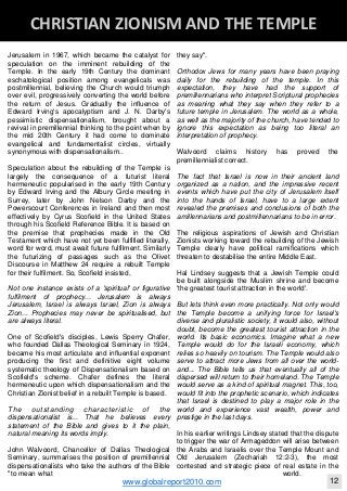Jerusalem in 1967, which became the catalyst for
speculation on the imminent rebuilding of the
Temple. In the early 19th Century the dominant
eschatological position among evangelicals was
postmillennial, believing the Church would triumph
over evil, progressively converting the world before
the return of Jesus. Gradually the influence of
Edward Irving's apocalyptism and J. N. Darby's
pessimistic dispensationalism, brought about a
revival in premillennial thinking to the point when by
the mid 20th Century it had come to dominate
evangelical and fundamentalist circles, virtually
synonymous with dispensationalism..
Speculation about the rebuilding of the Temple is
largely the consequence of a futurist literal
hermeneutic popularised in the early 19th Century
by Edward Irving and the Albury Circle meeting in
Surrey, later by John Nelson Darby and the
Powerscourt Conferences in Ireland and then most
effectively by Cyrus Scofield in the United States
through his Scofield Reference Bible. It is based on
the premise that prophecies made in the Old
Testament which have not yet been fulfilled literally,
word for word, must await future fulfilment. Similarly
the futurizing of passages such as the Olivet
Discourse in Matthew 24 require a rebuilt Temple
for their fulfilment. So, Scofield insisted,
Not one instance exists of a 'spiritual' or figurative
fulfilment of prophecy... Jerusalem is always
Jerusalem, Israel is always Israel, Zion is always
Zion... Prophecies may never be spiritualised, but
are always literal.
One of Scofield's disciples, Lewis Sperry Chafer,
who founded Dallas Theological Seminary in 1924,
became his most articulate and influential exponent
producing the first and definitive eight volume
systematic theology of Dispensationalism based on
Scofield's scheme. Chafer defines the literal
hermeneutic upon which dispensationalism and the
Christian Zionist belief in a rebuilt Temple is based.
The outstanding characteristic of the
dispensationalist is... That he believes every
statement of the Bible and gives to it the plain,
natural meaning its words imply.
John Walvoord, Chancellor of Dallas Theological
Seminary, summarises the position of premillennial
dispensationalists who take the authors of the Bible
"to mean what
they say".
Orthodox Jews for many years have been praying
daily for the rebuilding of the temple. In this
expectation, they have had the support of
premillennarians who interpret Scriptural prophecies
as meaning what they say when they refer to a
future temple in Jerusalem. The world as a whole,
as well as the majority of the church, have tended to
ignore this expectation as being too literal an
interpretation of prophecy.
Walvoord claims history has proved the
premillennialist correct.
The fact that Israel is now in their ancient land
organized as a nation, and the impressive recent
events which have put the city of Jerusalem itself
into the hands of Israel, have to a large extent
revealed the premises and conclusions of both the
amillennarians and postmillennarians to be in error.
The religious aspirations of Jewish and Christian
Zionists working toward the rebuilding of the Jewish
Temple clearly have political ramifications which
threaten to destabilise the entire Middle East.
Hal Lindsey suggests that a Jewish Temple could
be built alongside the Muslim shrine and become
'the greatest tourist attraction in the world'.
But lets think even more practically. Not only would
the Temple become a unifying force for Israel's
diverse and pluralistic society, it would also, without
doubt, become the greatest tourist attraction in the
world. Its basic economics. Imagine what a new
Temple would do for the Israeli economy, which
relies so heavily on tourism. The Temple would also
serve to attract more Jews from all over the world-
and... The Bible tells us that eventually all of the
dispersed will return to their homeland. The Temple
would serve as a kind of spiritual magnet. This, too,
would fit into the prophetic scenario, which indicates
that Israel is destined to play a major role in the
world and experience vast wealth, power and
prestige in the last days.
In his earlier writings Lindsey stated that the dispute
to trigger the war of Armageddon will arise between
the Arabs and Israelis over the Temple Mount and
Old Jerusalem (Zechariah 12:2-3), the most
contested and strategic piece of real estate in the
world.
Blackberry Under the Spotlight 
D
INTELLIGENT CORPORATE DESIGN ‐ PART 1
www.globalreport2010.com 12
D
CHRISTIAN ZIONISM AND THE TEMPLE 
 