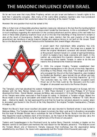 Blackberry Under the Spotlight 
D
INTELLIGENT CORPORATE DESIGN ‐ PART 1
www.globalreport2010.com 11
D
THE GREAT WHORE ‐ MYSTERY BABYLON 
So far we have seen that many Bible Prophecy writers are pro Israel and believe in Israel's rights to the
land that it presently occupies. Also many of the same bible prophecy teachers also have produced
significant material about their excitement about the rebuilding of the Jewish Temple.
However the one question that must be asked is this
Why is it that none of these bible prophecy teachers make any reference to the fact that the funding behind
the rebuilding of a Jewish Temple is to a large extent funded by freemasons. Is this a coincidence? There
is much emphasis regarding the restoration of the Levitical priesthood and the ashes of the red heifer but
none of these bible prophecy teachers focus at all on the fact that rebuilding of King Solomon's temple is
also at the heart of freemasonry. Neither do they make mention that the vast majority of the Israeli
government are members of secret masonic lodges who religious fervour is not built on the mosaic Torah
but on the Babylonian influenced Talmud and its Kabbalistic and Jewish Magic influences.
It would seem that mainstream bible prophecy has only
addressed one side of the coin. Yes Israel are a people for
whom the original Abrahamic covenant still remains however
at this present moment Israel is in a state of spiritual blindness
in which its leaders have made covenants with death. In this
section we understand the masonic relevance to Israel and
the rebuilding of the Jewish Temple. In order to do this we
need to first understand the historical relevance.
In 1099, the original Knights Templar established their
Jerusalem headquarters in the Church of the Holy Sepulchre.
According to Holy Blood, Holy Grail, "The knights and monks
who occupied the Church of the Holy Sepulchre, also installed
by Godfroi [de Bouillon], were formed into an official and duly
constituted 'order' -- the Order of the Holy Sepulchre." [p.112]
Two centuries later, by 1291, the Western crusaders were
thrust out of the Holy Land by the Saracens and the Latin
Kingdom of Jerusalem was lost to the Roman Empire.
The Templars, who had absorbed the esoteric Kabbalism of the Mideast and brought it to Europe, fell into
disfavor with the Holy Roman Empire and, in 1309, Pope Clement V and King Philippe IV of France
dissolved the Order. Grand Master, Jacques de Molay, was executed in 1314 and the knights of the Order
of the Temple were either executed or fled Europe for safety. In Scotland, a Templar refuge, Robert the
Bruce made a vow to go to Jerusalem and reclaim that city from the Saracens. However "In 1329, Bruce
died. . . Before his death, he had expressed the wish that his heart be removed, placed in a casket, taken
to Jerusalem and buried in the Church of the Holy Sepulchre" the original Templar headquarters. [Temple
& Lodge, p.39]
Robert the Bruce's heart never reached Jerusalem and was returned to Scotland where it was buried in
Melrose Abbey. The Templars kept alive his dream to reclaim the Holy Land and it is therefore conceivable
that the heart of Alisdair Sinclair was a substitute for that of Robert the Bruce. Burial in the Church of the
Holy Sepulchre would symbolize claim of the Sinclairs, as the head of the Merovingian dynasty (aka, the
royal bloodline of Jesus Christ), to be the rightful heirs of the throne of Jerusalem.
Traitors and Carpetbaggers in the Promised Land, by author Barry Chamish, includes a chapter on the
Masonic control of Jerusalem and mentions the real reason for the Masonic presence: "The Masons covet
the Temple Mount, site of Solomon's Temple, because their mythology has the organization being
established by one Hiram, the mason who supposedly built the Temple three thousand years ago."
THE MASONIC INFLUENCE OVER ISRAEL 
www.globalreport2010.com 13
D
THE MASONIC INFLUENCE OVER ISRAEL 
 