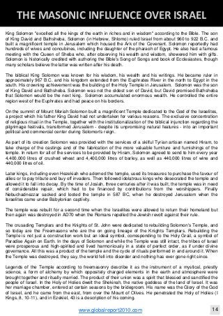 Blackberry Under the Spotlight 
D
INTELLIGENT CORPORATE DESIGN ‐ PART 1
www.globalreport2010.com 11
D
THE GREAT WHORE ‐ MYSTERY BABYLON 
King Solomon "excelled all the kings of the earth in riches and in wisdom" according to the Bible. The son
of King David and Bathsheba, Solomon (in Hebrew, Shlomo) ruled Israel from about 960 to 922 B.C. and
built a magnificent temple in Jerusalem which housed the Ark of the Covenant. Solomon reportedly had
hundreds of wives and concubines, including the daughter of the pharaoh of Egypt. He also had a famous
meeting with the Queen of Sheba who, after observing his wealth and wisdom, showered him with gifts.
Solomon is historically credited with authoring the Bible's Song of Songs and book of Ecclesiastes, though
many scholars believe the latter was written after his death.
The biblical King Solomon was known for his wisdom, his wealth and his writings. He became ruler in
approximately 967 B.C. and his kingdom extended from the Euphrates River in the north to Egypt in the
south. His crowning achievement was the building of the Holy Temple in Jerusalem. Solomon was the son
of King David and Bathsheba. Solomon was not the oldest son of David, but David promised Bathsheba
that Solomon would be the next king. Solomon accumulated enormous wealth. He controlled the entire
region west of the Euphrates and had peace on his borders.
On the summit of Mount Moriah Solomon built a magnificent Temple dedicated to the God of the Israelites,
a project which his father King David had not undertaken for various reasons. The exclusive concentration
of religious ritual in the Temple, together with the institutionalization of the biblical injunction regarding the
pilgrimage festivals, transformed Jerusalem - despite its unpromising natural features - into an important
political and commercial center during Solomon's reign.
As part of its creation Solomon was provided with the services of a skilful Tyrian artisan named Hiram, to
take charge of the castings and of the fabrication of the more valuable furniture and furnishings of the
temple. In return for all of the services to be provided by Hiram, Solomon agreed to send to him every year
4,400,000 litres of crushed wheat and 4,400,000 litres of barley, as well as 440,000 litres of wine and
440,000 litres of oil.
Later kings, including even Hezekiah who adorned the temple, used its treasures to purchase the favour of
allies or to pay tribute and buy off invaders. Then followed idolatrous kings who desecrated the temple and
allowed it to fall into decay. By the time of Josiah, three centuries after it was built, the temple was in need
of considerable repair, which had to be financed by contributions from the worshippers. Finally
Nebuchadnezzar sacked and looted the temple in 587 BC, when he destroyed Jerusalem when the
Israelites came under Babylonian captivity.
The temple was rebuilt for a second time when the Israelites were allowed to return their homeland but
then again was destroyed in AD70 when the Romans repelled the Jewish revolt against their rule.
The crusading Templars and the Knights of St. John were dedicated to rebuilding Solomon's Temple, and
so today are the Freemasons who are the on going lineage of the Knights Templars. Rebuilding the
Temple is not just a construction work but an ideal symbol, corresponding to the Holy Grail, a symbol of
Paradise Again on Earth. In the days of Solomon and while the Temple was still intact, the tribes of Israel
were prosperous and high-spirited and lived harmoniously in a state of perfect order, as if under divine
governance. All this was a product of the temple and the cycle of rituals performed in and around it. When
the Temple was destroyed, they say, the world fell into disorder and nothing has ever gone right since.
Legends of the Temple according to freemasonry describe it as the instrument of a mystical, priestly
science, a form of alchemy by which oppositely charged elements in the earth and atmosphere were
brought together and ritually married. The product of their union was a spirit that blessed and sanctified the
people of Israel. In the Holy of Holies dwelt the Shekinah, the native goddess of the land of Israel. It was
her marriage chamber, entered at certain seasons by the bridegroom. His name was the Glory of the God
of Israel, and he came from the east, from over the Mount of Olives. He penetrated the Holy of Holies (I
Kings, 8, 10-11), and in Ezekiel, 43 is a description of his coming.
D
THE MASONIC INFLUENCE OVER ISRAEL 
www.globalreport2010.com 14
 