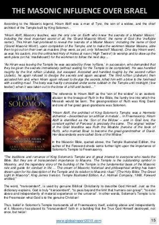Blackberry Under the Spotlight 
D
INTELLIGENT CORPORATE DESIGN ‐ PART 1
www.globalreport2010.com 11
D
THE GREAT WHORE ‐ MYSTERY BABYLON 
According to the Masonic legend, Hiram Abiff was a man of Tyre, the son of a widow, and the chief
architect of the Temple built by King Solomon...
“Hiram Abiff, Masonry teaches, was the only one on Earth who knew ‘the secrets of a Master Mason,’
including the most important secret of all, the ‘Grand Masonic Word,’ the name of God (the ‘ineffable
name’). This Hiram had promised to reveal the ‘secrets of a Master Mason,’ including the name of God
(‘Grand Masonic Word’), upon completion of the Temple, and to make the workmen Master Masons, able
then to go out on their own as masters (they were, as yet, only ‘fellowcraft’ Masons). One day Hiram went,
as was his custom, into the unfinished Holy of Holies at noon (‘High Twelve’) to worship and to draw up the
work plans (on his ‘trestleboard’) for the workmen to follow the next day....
“As Hiram was leaving the Temple he was accosted by three ‘ruffians,’ in succession, who demanded that
they be given the secrets immediately (without waiting for the Temple to be completed). He was handled
roughly by the first ruffian (Jubela), but escaped. Accosted and handled roughly by the second ruffian
(Jubelo), he again refused to divulge the secrets and again escaped. The third ruffian (Jubelum) then
accosted him and, when Hiram again refused to divulge the secrets, killed him with a blow to the forehead
with a setting maul. The body was hastily concealed under some rubbish in the Temple until midnight (‘low
twelve’) when it was taken out to the brow of a hill and buried....”
The reference to Hiram Abiff as the “son of the widow” is an esoteric
allusion to the lineage of Ruth in the Bible, the family line into which the
Messiah would be born. The great-grandson of Ruth was King David
and one of her great great-grandsons was Solomon.
“Hiram Abiff, the architect of King Solomon’s Temple, was a Hermetic
alchemist – described as ‘an artificer in metals’... In Freemasonry, Hiram
Abiff is identified as the ‘Son of the Widow’ – and in Grail lore, the
constant epithet of Perceval is precisely the same. The original ‘widow’
of the Grail bloodline was Ruth the Moabite (heroine of the book of
Ruth), who married Boaz to become the great-grandmother of David.
Her descendants were called Sons of the Widow.”
In the Masonic Bible, quoted above, the Temple Illustrated Edition, the
author of the Foreword sheds some further light upon the importance of
Solomon's Temple to Freemasonry.
"The traditions and romance of King Solomon's Temple are of great interest to everyone who reads the
Bible. But they are of transcendent importance to Masons. The Temple is the outstanding symbol in
Masonry, and the legendary story of the building of the Temple is the fundamental basis of the Masonic
rule and guide for conduct in life ... The cream of Masonic historical and philosophical writing has been
drawn upon for his description of the Temple and its relation to Masonic ritual." [The Holy Bible: The Great
Light In Masonry", King James Version, Temple Illustrated Edition, A.J. Holman Company, 1968, Forward
entitled,"
The word, "transcendent", is used by genuine Biblical Christianity to describe God Himself. Just as the
dictionary explains, God is truly "transcendent", "to pass beyond the limit that humans can grasp"; "to exist
above and independently of material experience or the universe". In other words, Solomon's Temple is to
the Freemason what God is to the genuine Christian!
Thus, belief in Solomon's Temple transcends all of Freemasonry itself, existing above and independently
of it. Masonry has placed its "transcendent" faith in a building that the True God Himself destroyed, not
once, but twice!
D
THE MASONIC INFLUENCE OVER ISRAEL 
www.globalreport2010.com 15
 