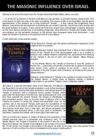 Blackberry Under the Spotlight 
D
INTELLIGENT CORPORATE DESIGN ‐ PART 1
www.globalreport2010.com 11
D
THE GREAT WHORE ‐ MYSTERY BABYLON 
Starting at the end of the quote from the Temple Illustrated Edition Bible, above, we read:
"... In all the rich symbolism of Ancient Craft Masonry two symbols, or symbolic themes, predominate. One
is the search for light; the other is the labor of building. The source of light is the Holy Bible, and the grand
representation of the builder's art is King Solomon's Temple .... It was natural that imaginative stone
Masons, long before the development of anything like our modern fraternity, should have felt a kinship with
the great builders of all ages. It was natural also that they should have acknowledge a peculiar attraction
for the most famous and glorious of all building enterprises, King Solomon's Temple and Citadel. Interest
and attraction for the wonderful structure on Mt. Moriah have increased rather than diminished ... until
today the Temple of Solomon is the spiritual home of every Mason."
A short while later, these authors explain:
"King Solomon's Temple was the perfect architectural expression of the
religious faith of a people."
Perhaps Masonic interest also increased from a more or less incidental
notice of the Temple to a final preoccupation with it as a symbol of
spiritual man. Indeed, Masonic leadership has spiritualized the meaning
of the Temple in the life of each and every Mason. Albert Mackey
explains:
"To the Master Mason, the Temple of Solomon is truly the symbol of
human life ... it becomes a fit symbol of human life occupied in the search
after Divine Truth, which is nowhere to be found ... Such is the
symbolism of the first Temple, that of Solomon, as familiar to the class of
Master Masons."
However, while Solomon's Temple is the symbol of mortal human life to
the Master Mason, a higher class of Masons ascribe a different
interpretation to yet another Temple. Listen to Mackey explain:
"But there is a second and higher class of the Fraternity, the Masons of
the Royal Arch, by whom this temple symbolism is still further developed.
This second class, leaving their early symbolism, and looking beyond this
Temple of Solomon, find in Scriptural history another Temple, which
years after the destruction of the first one, was erected upon its ruins; and
they have selected the second Temple, the Temple of Zerubbabel, as
their prominent symbol. And, as the first class of Masons find in their
Temple the symbol of mortal life, limited and perishable, they, on the
contrary, see in this second Temple, built upon the foundations of the
first, a symbol of life eternal, where the lost truth shall be found, where
new incense shall arise from a new altar, and whose perpetuity their
great Master had promised when, in the very spirit of symbolism, he
exclaimed, 'Destroy this temple, and in three days I will raise it up'.
"And so to these two classes or Orders of Masons the symbolism of the
Temple presents itself in a connected and continuous form. To the
Master Mason, the Temple of Solomon is the symbol of this life; to the
Royal Arch Mason, the Temple of Zerubbabel is the symbol of the future
life. To the former, his Temple is the symbol of the search for truth; to the latter, his is the symbol of the
discovery of truth; and thus the circle is completed and the system made perfect."
D
THE MASONIC INFLUENCE OVER ISRAEL 
www.globalreport2010.com 16
 