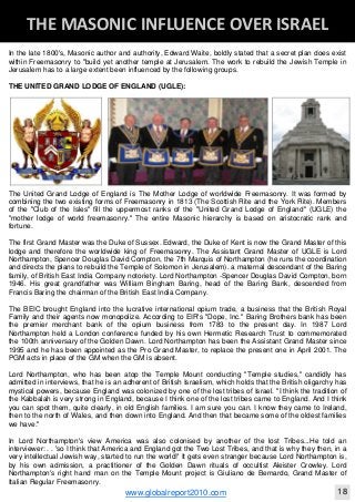 Blackberry Under the Spotlight 
D
INTELLIGENT CORPORATE DESIGN ‐ PART 1
www.globalreport2010.com 11
D
THE GREAT WHORE ‐ MYSTERY BABYLON 
In the late 1800's, Masonic author and authority, Edward Waite, boldly stated that a secret plan does exist
within Freemasonry to "build yet another temple at Jerusalem. The work to rebuild the Jewish Temple in
Jerusalem has to a large extent been influenced by the following groups.
THE UNITED GRAND LODGE OF ENGLAND (UGLE):
The United Grand Lodge of England is The Mother Lodge of worldwide Freemasonry. It was formed by
combining the two existing forms of Freemasonry in 1813 (The Scottish Rite and the York Rite). Members
of the "Club of the Isles" fill the uppermost ranks of the "United Grand Lodge of England" (UGLE) the
"mother lodge of world freemasonry." The entire Masonic hierarchy is based on aristocratic rank and
fortune.
The first Grand Master was the Duke of Sussex. Edward, the Duke of Kent is now the Grand Master of this
lodge and therefore the worldwide king of Freemasonry. The Assistant Grand Master of UGLE is Lord
Northampton, Spencer Douglas David Compton, the 7th Marquis of Northampton (he runs the coordination
and directs the plans to rebuild the Temple of Solomon in Jerusalem). a maternal descendant of the Baring
family, of British East India Company notoriety. Lord Northampton -Spencer Douglas David Compton, born
1946. His great grandfather was William Bingham Baring, head of the Baring Bank, descended from
Francis Baring the chairman of the British East India Company.
The BEIC brought England into the lucrative international opium trade, a business that the British Royal
Family and their agents now monopolize. According to EIR's "Dope, Inc." Baring Brothers bank has been
the premier merchant bank of the opium business from 1783 to the present day. In 1987 Lord
Northampton held a London conference funded by his own Hermetic Research Trust to commemorated
the 100th anniversary of the Golden Dawn. Lord Northampton has been the Assistant Grand Master since
1995 and he has been appointed as the Pro Grand Master, to replace the present one in April 2001. The
PGM acts in place of the GM when the GM is absent.
Lord Northampton, who has been atop the Temple Mount conducting "Temple studies," candidly has
admitted in interviews, that he is an adherent of British Israelism, which holds that the British oligarchy has
mystical powers, because England was colonized by one of the lost tribes of Israel. "I think the tradition of
the Kabbalah is very strong in England, because I think one of the lost tribes came to England. And I think
you can spot them, quite clearly, in old English families. I am sure you can. I know they came to Ireland,
then to the north of Wales, and then down into England. And then that became some of the oldest families
we have."
In Lord Northampton's view America was also colonised by another of the lost Tribes...He told an
interviewer: . . 'so I think that America and England got the Two Lost Tribes, and that is why they then, in a
very intellectual Jewish way, started to run the world!' It gets even stranger because Lord Northampton is,
by his own admission, a practitioner of the Golden Dawn rituals of occultist Aleister Crowley. Lord
Northampton's right hand man on the Temple Mount project is Giuliano de Bernardo, Grand Master of
Italian Regular Freemasonry.
D
THE MASONIC INFLUENCE OVER ISRAEL 
www.globalreport2010.com 18
 