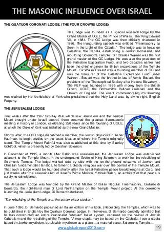 Blackberry Under the Spotlight 
D
INTELLIGENT CORPORATE DESIGN ‐ PART 1
www.globalreport2010.com 11
D
THE GREAT WHORE ‐ MYSTERY BABYLON 
THE QUATUOR CORONATI LODGE, (THE FOUR CROWNS LODGE)
This lodge was founded as a special research lodge by the
Grand Master of UGLE, the Prince of Wales, later King Edward
VII, in 1884. The QC Lodge was then officially chartered in
1886. The inaugurating speech was entitled "Freemasonry as
Seen in the Light of the Cabala." The lodge was to focus on
Palestine, the Cabala, establishing a Jewish homeland, and
rebuilding Solomon's Temple. Sir Charles Warren was the first
grand master of the QC Lodge. He was also the president of
the Palestine Exploration Fund, and two decades earlier had
been the chief engineer for British excavations of the Temple
Mount. Sir Walter Besant was a founding member of QC and
was the treasurer of the Palestine Exploration Fund under
Warren . Besant was the brother-in-law of Annie Besant, the
president of the Theosophical Society after Helena Blavatsky. -
The PEF was founded in 1865 with money from the British
Crown, UGLE, the Rothschilds Vatican illuminati and the
Church of England. The event commemorating it's founding
was chaired by the Archbishop of York who proclaimed that the Holy Land was, by divine right, English
Property.
THE JERUSALEM LODGE
Two weeks after the 1967 Six-Day War which saw Jerusalem and the Temple
Mount brought under Israeli control, there occurred the greatest freemasonic
meeting in history in London, celebrating 250 years since the founding of UGLE,
at which the Duke of Kent was installed as the new Grand Master.
Shortly after, the QC Lodge dispatched a member, the Jewish physicist Dr. Asher
Kaufman, to begin studies on the exact location of where the Temple originally
stood. The Temple Mount Faithful was also established at this time by Stanley
Goldfoot, which is presently led by Gershon Solomon.
In December of 1995, a month after Rabin was assassinated, the Jerusalem Lodge was established
adjacent to the Temple Mount in the underground Grotto of King Solomon to work for the rebuilding of
Solomon's Temple. The lodge worked side by side with the on-the-ground networks of Jewish and
Christian fundamentalist fanatics, to foment a bloody religious war over the control of the Temple Mount.
That such a lodge would be founded shortly after the Israel-Palestine peace breakthroughs at Oslo, and
just weeks after the assassination of Israel's Prime Minister Yitzhak Rabin, an architect of that peace is
surely no coincidence.
The Jerusalem Lodge was founded by the Grand Master of Italian Regular Freemasonry, Giuliano di
Bernardo, the right-hand man of Lord Northampton on the Temple Mount project. At the ceremony
launching the Jerusalem Lodge, Di Bernardo declared,
"The rebuilding of the Temple is at the center of our studies."
In June 1996, Di Bernardo published an Italian edition of his book, {Rebuilding the Temple}, which was to
be published in English by the Quatuor Coronati Lodge. In interviews, Di Bernardo candidly admitted that
he has constructed an entire irrationalist "utopian" belief system, centered on the revival of Jewish
Cabbalism and the rebuilding of the Temple. "A new utopia may be based on the Cabbala. I see a utopia
based on Jewish mysticism, but Jewish mysticism as a place ... a material place, Solomon's Temple....
D
THE MASONIC INFLUENCE OVER ISRAEL 
www.globalreport2010.com 19
 