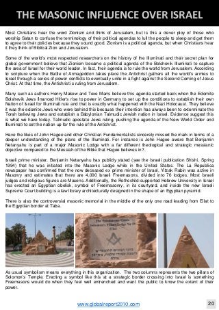 Blackberry Under the Spotlight 
D
INTELLIGENT CORPORATE DESIGN ‐ PART 1
www.globalreport2010.com 11
D
THE GREAT WHORE ‐ MYSTERY BABYLON 
Most Christians hear the word Zionism and think of Jerusalem, but is this a clever ploy of those who
worship Satan to confuse the terminology of their political agendas to lull the people to sleep and get them
to agree to their policies because they sound good. Zionism is a political agenda, but when Christians hear
it they think of Biblical Zion and Jerusalem.
Some of the world’s most respected researchers on the history of the Illuminati and their secret plan for
global government believe that Zionism became a political agenda of the Bolshevik Illuminati to capture
the area of Israel for their world leader. In fact, their agenda is to rule the world from Jerusalem. According
to scripture when the Battle of Armageddon takes place the Antichrist gathers all the world's armies to
Israel through a series of power conflicts to eventually unite in a fight against the Second Coming of Jesus
Christ. At that time, the Antichrist is ruling from Jerusalem.
Many such as authors Henry Makow and Texe Marrs believe this agenda started back when the Edomite
Bolshevik Jews financed Hitler's rise to power in Germany to set up the conditions to establish their own
Nation of Israel for Illuminati rule and that is exactly what happened with the Nazi Holocaust. They believe
it was the edomite Jews who were behind this because their intention has always been to exterminate the
Torah believing Jews and establish a Babylonian Talmudic Jewish nation in Israel. Evidence suggest this
is what we have today. Talmudic apostate Jews ruling, pushing the agenda of the New World Order and
Illuminati to set the nation up for the rule of the Antichrist.
Have the likes of John Hagee and other Christian Fundamentalists sincerely missed the mark in terms of a
deeper understanding of the plans of the Illuminati. For instance is John Hagee aware that Benjamin
Netanyahu is part of a major Masonic Lodge with a far different theological and strategic messianic
objective compared to the Messiah of the Bible that Hagee believes in?.
Israeli prime minister, Benjamin Netanyahu has publicly stated (see the Israeli publication Shishi, Spring
1994) that he was initiated into the Masonic Lodge while in the United States. The La Republica
newspaper has confirmed that the now deceased ex prime minister of Israel, Yitzak Rabin was active in
Masonry and estimates that there are 4,000 Israeli Freemasons, divided into 76 lodges. Most Israeli
judges and religious figures are Masons. Additionally, the Rothschild-supported Hebrew University in Israel
has erected an Egyptian obelisk, symbol of Freemasonry, in its courtyard, and inside the new Israeli
Supreme Court building is a law library architecturally designed in the shape of an Egyptian pyramid.
There is also the controversial masonic memorial in the middle of the only one road leading from Eilat to
the Egyptian border at Taba.
As usual symbolism means everything in this organization. The two columns represents the two pillars of
Solomon’s Temple. Erecting a symbol like this at a strategic border crossing into Israel is something
Freemasons would do when they feel well entrenched and want the public to know the extent of their
power.
D
THE MASONIC INFLUENCE OVER ISRAEL 
www.globalreport2010.com 20
 