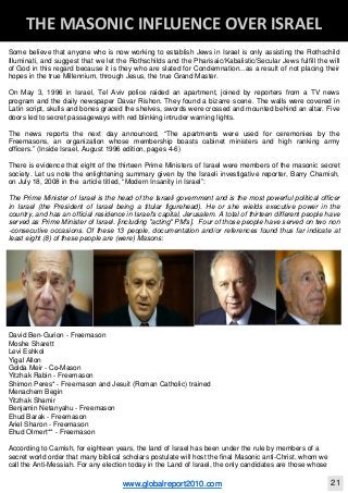 Blackberry Under the Spotlight 
D
INTELLIGENT CORPORATE DESIGN ‐ PART 1
www.globalreport2010.com 11
D
THE GREAT WHORE ‐ MYSTERY BABYLON 
Some believe that anyone who is now working to establish Jews in Israel is only assisting the Rothschild
Illuminati, and suggest that we let the Rothschilds and the Pharisaic/Kabalistic/Secular Jews fulfill the will
of God in this regard because it is they who are slated for Condemnation...as a result of not placing their
hopes in the true Millennium, through Jesus, the true Grand Master.
On May 3, 1996 in Israel, Tel Aviv police raided an apartment, joined by reporters from a TV news
program and the daily newspaper Davar Rishon. They found a bizarre scene. The walls were covered in
Latin script, skulls and bones graced the shelves, swords were crossed and mounted behind an altar. Five
doors led to secret passageways with red blinking intruder warning lights.
The news reports the next day announced, “The apartments were used for ceremonies by the
Freemasons, an organization whose membership boasts cabinet ministers and high ranking army
officers.” (Inside Israel, August 1996 edition, pages 4-6)
There is evidence that eight of the thirteen Prime Ministers of Israel were members of the masonic secret
society. Let us note the enlightening summary given by the Israeli investigative reporter, Barry Chamish,
on July 18, 2008 in the article titled, “Modern Insanity in Israel”:
The Prime Minister of Israel is the head of the Israeli government and is the most powerful political officer
in Israel (the President of Israel being a titular figurehead). He or she wields executive power in the
country, and has an official residence in Israel's capital, Jerusalem. A total of thirteen different people have
served as Prime Minister of Israel. [including "acting" PM's]. Four of those people have served on two non
-consecutive occasions. Of these 13 people, documentation and/or references found thus far indicate at
least eight (8) of these people are (were) Masons:
David Ben-Gurion - Freemason
Moshe Sharett
Levi Eshkol
Yigal Allon
Golda Meir - Co-Mason
Yitzhak Rabin - Freemason
Shimon Peres* - Freemason and Jesuit (Roman Catholic) trained
Menachem Begin
Yitzhak Shamir
Benjamin Netanyahu - Freemason
Ehud Barak - Freemason
Ariel Sharon - Freemason
Ehud Olmert** - Freemason
According to Camish, for eighteen years, the land of Israel has been under the rule by members of a
secret world order that many biblical scholars postulate will host the final Masonic anti-Christ, whom we
call the Anti-Messiah. For any election today in the Land of Israel, the only candidates are those whose
D
THE MASONIC INFLUENCE OVER ISRAEL 
www.globalreport2010.com 21
 