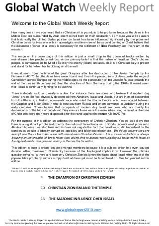 4  THE CHAMPION OF CHRISTIAN ZIONISM 
10  CHRISTIAN ZIONISM AND THE TEMPLE 
13   THE MASONIC INFLUENCE OVER ISRAEL 
   
Welcome to the Global Watch Weekly Report 
How many times have you heard that as Christians it is your duty to be pro Israel because the Jews in the
Middle East are surrounded by Arab enemies hell bent on their destruction. I am sure you will be aware
that historically the United States position on Israel has been influenced significantly by the prominent
Christian conservatives who with an apocalyptic end time view of the second coming of Christ believe that
the existence of Israel at all costs is necessary for the fulfilment of Bible Prophecy and the return of the
messiah.
The image on the cover page of this edition is just a small drop in the ocean of books written by
mainstream bible prophecy authors, whose primary belief is that the nation of Israel as God’s chosen
people, is surrounded in the Middle East by the enemy (Islam) and as such, it is a Christian duty to protect
and stand for her when her back is against the wall.
It would seem from the time of the great Diaspora after the destruction of the Jewish Temple by the
Romans in AD 70 that the Jews have never found rest. From the persecutions of Jews under the reign of
Catholicism across Europe during the middle ages, to the persecution of the Jews in Russia towards the
end of the nineteenth century and then the atrocities of Nazi Germany during the 1940s. It would seem
that Israel is continually fighting for its survival.
There is debate as to who really is a Jew. For instance there are some who believe that modern day
"Jews" are not in fact physically descended from Abraham, Isaac and Jacob, but are instead descended
from the Khazars, a Turkish, non-semitic race who ruled the Khazar Empire which was located between
the Caspian and Black Seas in what is now southern Russia and whom converted to Judaism during the
early centuries. Others believe that occupants of modern day Israel are Jews who are mainly the
descendants of the tribe of Judah and Benjamin as these were the main tribes living in Israel at the time
of Christ who were then were dispersed after the revolt against the roman rule in AD 70.
For the purpose of this edition we address the controversy of Christian Zionism. Yes we do believe that
there is a significant prophetical role for the nation of Israel because of Gods unconditional promise to
Abraham however we also believe this does not negate the fact that Israel must still be subject to the
same rules we use to identify corruption, apostasy and falsehood elsewhere. We do not believe they are
exempt and this is the major issue with mainstream Christian Zionism. It is a movement which is always
focusing on the enemies of Israel rather than taking time to assess what is going on inside within Israel at
the highest levels. The greatest enemy is the one that is within.
This edition is sure to create debate amongst members because it is a subject which has even caused
division within mainstream Christianity because of the theological implications. However the ultimate
question remains “is there a reason why Christian Zionists ignore the facts about Israel which most of the
popular bible prophecy authors simply don't address yet must be faced head on. See for yourself in this
edition.
"When 50 million evangelical bible-believing Christians unite with five million American Jews standing together on behalf of
Israel, it is a match made in heaven." John Hagee, President of Christians United for Israel
The Global Watch Weekly Report is a publication of Rema Marketing (www.remamarketing.com) and is published every Friday. 
For any queries regarding this service please contact us at admin@remamarketing.com. ©Rema Marketing 2011. All Rights Reserved. 
www.globalreport2010.com
 