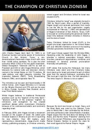 John Charles Hagee (born April 12, 1940) is an
American founder and senior pastor of Cornerstone
Church in San Antonio, Texas, a non-
denominational charismatic mega church with more
than 19,000 active members. He is also the chief
executive officer (CEO) of his non-profit corporation,
Global Evangelism Television (GETV) as well as
President and CEO of John Hagee Ministries, which
telecasts his national radio and television ministry
carried in the United States on 160 TV stations, 50
radio stations, and eight networks, including The
Inspiration Network (INSP), Trinity Broadcasting
Network (TBN), and Inspiration Now TV.
The ministries can be seen and heard weekly in 99
million homes. John Hagee Ministries is in Canada
on the Miracle Channel and CTS and can be seen
in Africa, Europe, Australia, New Zealand, and in
most Third World nations.
Whilst Hagee believes in traditional Pentecostal
practices such as the "baptism of the Holy Spirit,"
"absolute authority of the scripture," baptism by
immersion, and evangelism he has created
significant debate within mainstream Christianity
because of his controversial beliefs and comments
regarding Israel.
In February 2006, John Hagee revived a movement
focused on the support of Israel. He called upon
Christian leaders in America to join him in launching
his new initiative. Over 400 leaders, each
representing a denomination, mega-church, media
ministry, publishing company, or Christian university
voiced support and Christians United for Israel was
created (CUFI).
Christians United for Israel" was originally formed in
1992 by David Lewis. After a period of inactivity,
Hagee sought and received permission from Lewis
to use the title for his own organization. Legally
incorporated on February 7, 2006, and operated out
of Hagee's hometown of San Antonio, Texas, CUFI
is focused on communicating the perceived need for
closer links between Christian ministries in America
and the state of Israel.
Today Christians United for Israel (CUFI) is the
largest pro-Israel organization in the United States
with over 900,000 members and one of the leading
Christian grassroots movements in the world.
CUFI says it draws support from the Christian Bible.
Operating under the leadership of John Hagee, it
provides a national association through which
churches, parachurch organizations, ministries, and
individuals in America promote pro-Israelism
financially and politically.
CUFI states that during the Holocaust, too many
Christians were silent and that Christians today
must stand up for Israel and protect Israel’s 6 million
Jews from the second Holocaust, concluding that:
"We must get it right this time. Our faith demands it.
The times require it. Silence is not an option."
Because the land now known as Israel, Gaza, and
the West Bank was ruled by the Ottoman Turks
prior to World War I, then controlled by the British,
and later partitioned under United Nations mandate,
Hagee argues that the land does not belong to the
Arabs, and that the name "Palestine" (deriving from
that of the ancient Philistines) was imposed by the
Roman Emperor Hadrian to punish the Jews for
their revolt against the Roman Empire. Hagee
Blackberry Under the Spotlight 
D
THE CHAMPION OF CHRISTIAN ZIONISM 
www.globalreport2010.com 4
 