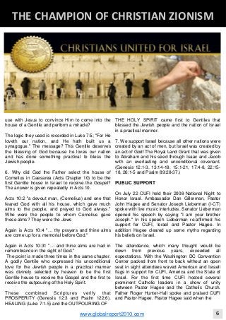 use with Jesus to convince Him to come into the
house of a Gentile and perform a miracle?
The logic they used is recorded in Luke 7:5; "For He
loveth our nation, and He hath built us a
synagogue." The message? This Gentile deserves
the blessing of God because he loves our nation
and has done something practical to bless the
Jewish people.
6. Why did God the Father select the house of
Cornelius in Caesarea (Acts Chapter 10) to be the
first Gentile house in Israel to receive the Gospel?
The answer is given repeatedly in Acts 10.
Acts 10:2 "a devout man, (Cornelius) and one that
feared God with all his house, which gave much
alms to the people, and prayed to God always."
Who were the people to whom Cornelius gave
these alms? They were the Jews
Again is Acts 10:4 "… thy prayers and thine alms
are come up for a memorial before God."
Again in Acts 10:31 "… and thine alms are had in
remembrance in the sight of God."
The point is made three times in the same chapter.
A godly Gentile who expressed his unconditional
love for the Jewish people in a practical manner
was divinely selected by heaven to be the first
Gentile house to receive the Gospel and the first to
receive the outpouring of the Holy Spirit.
These combined Scriptures verify that
PROSPERITY (Genesis 12:3 and Psalm 122:6),
HEALING (Luke 7:1-5) and the OUTPOURING OF
THE HOLY SPIRIT came first to Gentiles that
blessed the Jewish people and the nation of Israel
in a practical manner.
7. We support Israel because all other nations were
created by an act of men, but Israel was created by
an act of God! The Royal Land Grant that was given
to Abraham and his seed through Isaac and Jacob
with an everlasting and unconditional covenant.
(Genesis 12:1-3, 13:14-18, 15:1-21, 17:4-8, 22:15-
18, 26:1-5 and Psalm 89:28-37.)
PUBLIC SUPPORT
On July 22 CUFI held their 2008 National Night to
Honor Israel. Ambassador Dan Gillerman, Pastor
John Hagee and Senator Joseph Lieberman (I-CT)
spoke with live music interludes. Senator Lieberman
opened his speech by saying "I am your brother
Joseph." In his speech Lieberman re-affirmed his
support for CUFI, Israel and Pastor Hagee. In
addition Hagee cleared up some myths regarding
his beliefs on Israel.
The attendance, which many thought would be
down from previous years, exceeded all
expectations. With the Washington DC Convention
Center packed from front to back without an open
seat in sight attendees waved American and Israeli
flags in support for CUFI, America and the State of
Israel. For the first time CUFI hosted several
prominent Catholic leaders in a show of unity
between Pastor Hagee and the Catholic Church.
Father Roger Hunter-Hall spoke and praised CUFI
and Pastor Hagee. Pastor Hagee said when the
Blackberry Under the Spotlight 
D
INTELLIGENT CORPORATE DESIGN ‐ PART 1
www.globalreport2010.com 6
D
THE CHAMPION OF CHRISTIAN ZIONISM 
 