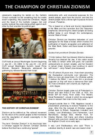 statements regarding his beliefs on the Catholic
Church surfaced he did something that the media
wasn't expecting, they acted like Christians. Hagee
and the head of the Catholic League met and
quickly realized they were being pitted against each
other by their enemies for political gain.
CUFI held an annual Washington Summit beginning
in July 20 – 23, 2009. In the July 20 – 22, 2010
CUFI annual Washington Summit, Israeli Prime
Minister, Benjamin Netanyahu addressed the
gathering by videoconference from Israel.
THE HISTORY OF CHRISTIAN ZIONISM?
Zionism can be defined as “the national movement
for the return of the Jewish people to their homeland
and the resumption of Jewish sovereignty in the
Land of Israel”.
The term “Christian Zionism” in its most basic form
is Christian support for Zionism. Christian Zionists
believe that God has a continuing “special”
relationship with, and covenantal purposes for the
Jewish people, apart from the church, and that the
Jewish people have a divine right to posses the land
of Israel / Palestine.
This is based on a literal and futurist interpretation
of the Bible and the conviction that Old Testament
prophecies concerning the Jewish people are being
fulfilled today in and through the contemporary
secular State of Israel.
Christian Zionists are therefore defenders of, and
apologists for the State of Israel, which involves the
justification of Israel’s occupation and settlement of
the West Bank, Golan and Gaza based on biblical
grounds.
Quotes from prominent Christian Zionists:
“I firmly believe God has blessed America because
America has blessed the Jew. If this nation wants
her fields to remain white with grain, her scientific
achievements to remain notable, and her freedom
to remain intact, America must continue to stand
with Israel.” - Jerry Falwell (now deceased)
“For 25 almost 26 years now, I have been pounding
the Evangelical community over television. The
Bible is a very pro-Israel book. If a Christian admits
“I believe the Bible”, I can make him a pro-Israel
supporter or they will have to denounce their faith.
So I have Christians over a barrel you might say.”
- John Hagee
Christian Zionism largely grew out of Protestants in
Britain and later those in the USA. In 1621, the
British MP Sir Henry Finch wrote "The World's
Great Restoration", a book in which he encouraged
Jews to reassert their claim to the Holy Land.
Camped outside Acre in 1799, Napoleon issued a
proclamation promising to restore Palestine to the
Jews. After this the concept of Christian support
shifted back to Britain. Supporters included Lord
Lindsay, Lord Shaftesbury Lord Palmerston, Lord
Manchester, George Eliot, Holman Hunt, Sir
Charles Warren, Hall Caine and others including
Disraeli (who was born Jewish but was baptised in
the Anglican Church at an early age).
It was Lord Shaftesebury who said "There is
unbroken identity of Jewish race and Jewish mind
Blackberry Under the Spotlight 
D
INTELLIGENT CORPORATE DESIGN ‐ PART 1
www.globalreport2010.com 7
D
THE CHAMPION OF CHRISTIAN ZIONISM 
 