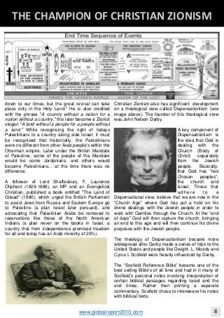 down to our times; but the great revival can take
place only in the Holy Land." He is also credited
with the phrase "A country without a nation for a
nation without a country," this later become a Zionist
slogan "A land without a people for a people without
a land." While recognising the right of todays
Palestinians to a country along side Israel, it must
be recognised that historically, the Palestinians
were no different from other Arab people's within the
Otterman empire. Later under the British Mandate
of Palestine, some of the people of the Mandate
would be come Jordanians, and others would
become Palestinians... at the time there was no
difference.
A follower of Lord Shaftesbury, F. Laurence
Oliphant (1829-1888), an MP and an Evangelical
Christian, published a book entitled "The Land of
Gilead" (1880), which urged the British Parliament
to assist Jews from Russia and Eastern Europe go
to Palestine (a plan Israel later persued), and
advocating that Palestinian Arabs be removed to
reservations like those of the North American
Indians (a plan never on the books in Israel, a
country that from independence promised freedom
for all and today has an Arab minority of 20%).
Christian Zionism also has significant development
on a theological view called Dispensationlism (see
image above). The founder of this theological view
was John Nelson Darby.
A key component of
Dispensationlism is
the idea that God is
dealing with the
Church (Body of
Christ) separately
from the Jewish
people. Basically,
that God has “two
Chosen peoples”,
the church and
Israel. Those that
adhere to a
Dispensational view, believe that we are now in the
“Church Age” where God has put a hold on his
divine dealings with the Jewish people in order to
work with Gentiles through the Church. At the “end
of days” God will then rapture the church, bringing
an end to this age and will then continue his divine
purposes with the Jewish people.
The theology of Dispensationlism became more
widespread after Darby made a series of trips to the
United States and people like Dwight .L. Moody and
Cyrus I. Scofield were heavily influenced by Darby.
The “Scofield Reference Bible” became one of the
best selling Bible’s of all time and had in it many of
Scofield’s personal notes involving interpretation of
certain biblical passages regarding Israel and the
end times. Rather then printing a separate
commentary, Scofield chose to interweave his notes
with biblical texts.
Blackberry Under the Spotlight 
D
INTELLIGENT CORPORATE DESIGN ‐ PART 1
www.globalreport2010.com 8
D
THE CHAMPION OF CHRISTIAN ZIONISM 
 