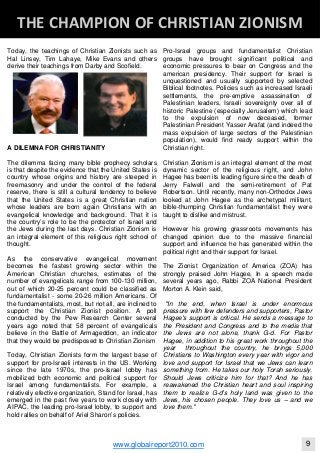 Today, the teachings of Christian Zionists such as
Hal Linsey, Tim Lahaye, Mike Evans and others
derive their teachings from Darby and Scofield.
A DILEMNA FOR CHRISTIANITY
The dilemma facing many bible prophecy scholars
is that despite the evidence that the United States is
country whose origins and history are steeped in
freemasonry and under the control of the federal
reserve, there is still a cultural tendency to believe
that the United States is a great Christian nation
whose leaders are born again Christians with an
evangelical knowledge and background. That it is
the country’s role to be the protector of Israel and
the Jews during the last days. Christian Zionism is
an integral element of this religious right school of
thought.
As the conservative evangelical movement
becomes the fastest growing sector within the
American Christian churches, estimates of the
number of evangelicals range from 100-130 million,
out of which 20-25 percent could be classified as
fundamentalist - some 20-26 million Americans. Of
the fundamentalists, most, but not all, are inclined to
support the Christian Zionist position. A poll
conducted by the Pew Research Center several
years ago noted that 58 percent of evangelicals
believe in the Battle of Armageddon, an indicator
that they would be predisposed to Christian Zionism
Today, Christian Zionists form the largest base of
support for pro-Israeli interests in the US. Working
since the late 1970s, the pro-Israel lobby has
mobilized both economic and political support for
Israel among fundamentalists. For example, a
relatively efective organization, Stand for Israel, has
emerged in the past five years to work closely with
AIPAC, the leading pro-Israel lobby, to support and
hold rallies on behalf of Ariel Sharon’s policies.
Pro-Israel groups and fundamentalist Christian
groups have brought significant political and
economic pressures to bear on Congress and the
american presidency. Their support for Israel is
unquestioned and usually supported by selected
Biblical footnotes. Policies such as increased Israeli
settlements, the pre-emptive assassination of
Palestinian leaders, Israeli sovereignty over all of
historic Palestine (especially Jerusalem) which lead
to the expulsion of now deceased, former
Palestinian President Yasser Arafat (and indeed the
mass expulsion of large sectors of the Palestinian
population), would find ready support within the
Christian right.
Christian Zionism is an integral element of the most
dynamic sector of the religious right, and John
Hagee has been its leading figure since the death of
Jerry Falwell and the semi-retirement of Pat
Robertson. Until recently, many non-Orthodox Jews
looked at John Hagee as the archetypal militant,
bible-thumping Christian fundamentalist they were
taught to dislike and mistrust.
However his growing grassroots movements has
changed opinion due to the massive financial
support and influence he has generated within the
political right and their support for Israel.
The Zionist Organization of America (ZOA) has
strongly praised John Hagee, In a speech made
several years ago, Rabbi ZOA National President
Morton A. Klein said,
"In the end, when Israel is under enormous
pressure with few defenders and supporters, Pastor
Hagee's support is critical. He sends a message to
the President and Congress and to the media that
the Jews are not alone, thank G-d. For Pastor
Hagee, in addition to his great work throughout the
year throughout the country, he brings 5,000
Christians to Washington every year with vigor and
love and support for Israel that we Jews can learn
something from. He takes our holy Torah seriously.
Should Jews criticize him for that? And he has
reawakened the Christian heart and soul inspiring
them to realize G-d's holy land was given to the
Jews, his chosen people. They love us – and we
love them."
Blackberry Under the Spotlight 
D
INTELLIGENT CORPORATE DESIGN ‐ PART 1
www.globalreport2010.com 9
D
THE CHAMPION OF CHRISTIAN ZIONISM 
 